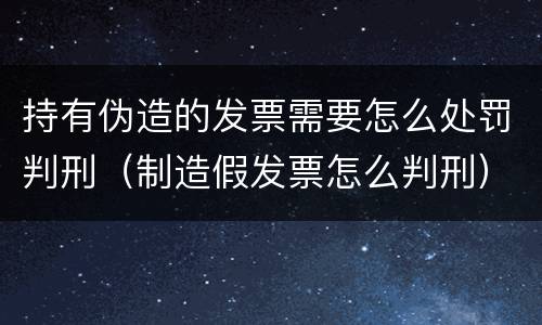 持有伪造的发票需要怎么处罚判刑（制造假发票怎么判刑）