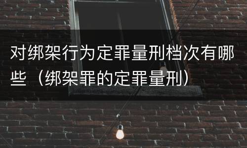 对绑架行为定罪量刑档次有哪些（绑架罪的定罪量刑）