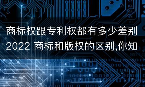商标权跟专利权都有多少差别2022 商标和版权的区别,你知道多少?