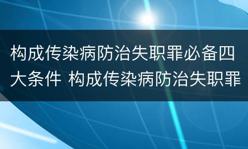 构成传染病防治失职罪必备四大条件 构成传染病防治失职罪必备四大条件是