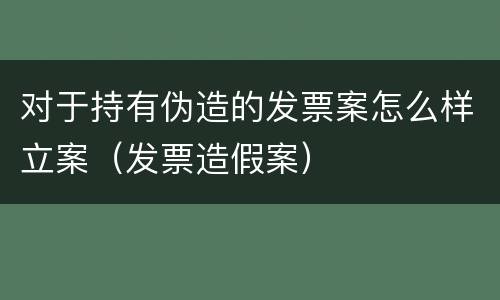对于持有伪造的发票案怎么样立案（发票造假案）