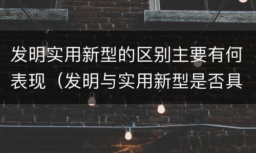 发明实用新型的区别主要有何表现（发明与实用新型是否具有实用性）
