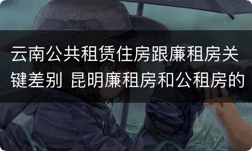 云南公共租赁住房跟廉租房关键差别 昆明廉租房和公租房的区别