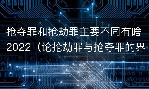 抢夺罪和抢劫罪主要不同有啥2022（论抢劫罪与抢夺罪的界限）