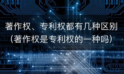 著作权、专利权都有几种区别（著作权是专利权的一种吗）