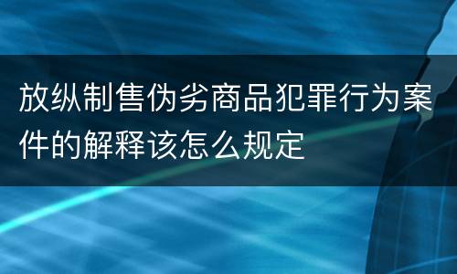放纵制售伪劣商品犯罪行为案件的解释该怎么规定