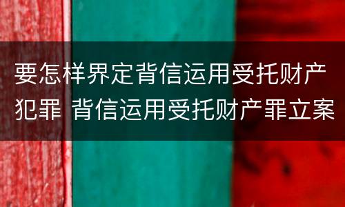 要怎样界定背信运用受托财产犯罪 背信运用受托财产罪立案标准