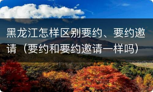 黑龙江怎样区别要约、要约邀请（要约和要约邀请一样吗）