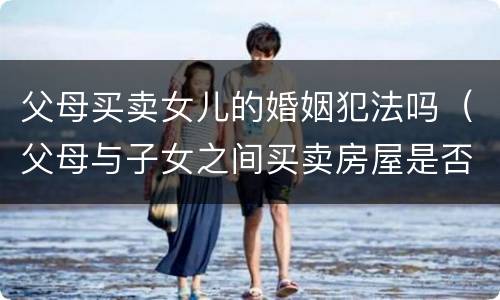 父母买卖女儿的婚姻犯法吗（父母与子女之间买卖房屋是否合法）