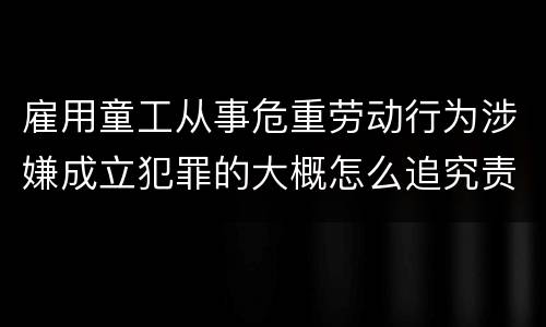 雇用童工从事危重劳动行为涉嫌成立犯罪的大概怎么追究责任