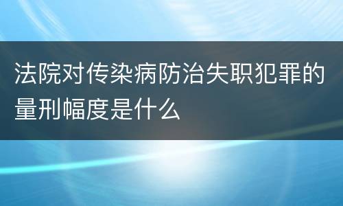 法院对传染病防治失职犯罪的量刑幅度是什么