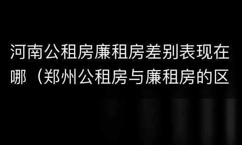 河南公租房廉租房差别表现在哪（郑州公租房与廉租房的区别）