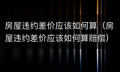 房屋违约差价应该如何算（房屋违约差价应该如何算赔偿）