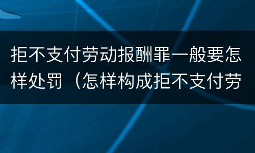 拒不支付劳动报酬罪一般要怎样处罚（怎样构成拒不支付劳动报酬罪）