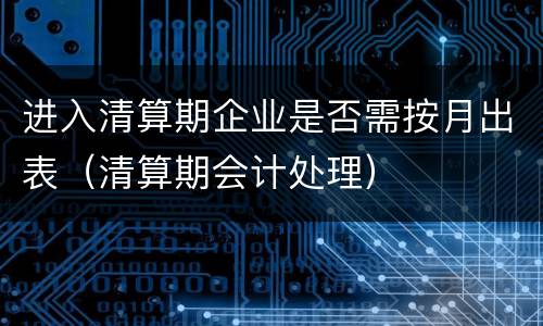 进入清算期企业是否需按月出表（清算期会计处理）