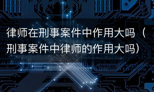律师在刑事案件中作用大吗（刑事案件中律师的作用大吗）