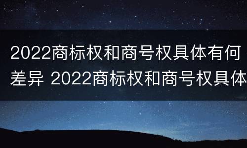 2022商标权和商号权具体有何差异 2022商标权和商号权具体有何差异呢