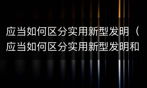 应当如何区分实用新型发明（应当如何区分实用新型发明和新技术）