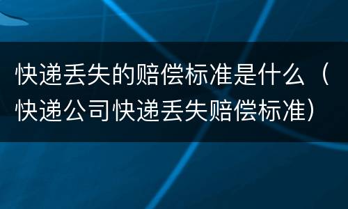 快递丢失的赔偿标准是什么（快递公司快递丢失赔偿标准）
