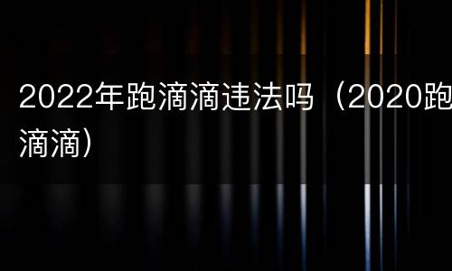 2022年跑滴滴违法吗（2020跑滴滴）