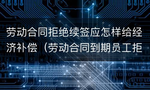 劳动合同拒绝续签应怎样给经济补偿（劳动合同到期员工拒绝续签）