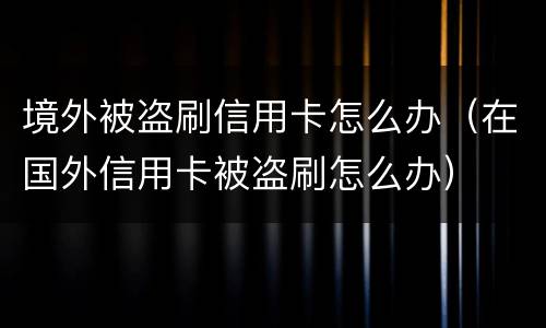 境外被盗刷信用卡怎么办（在国外信用卡被盗刷怎么办）