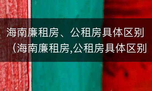 海南廉租房、公租房具体区别（海南廉租房,公租房具体区别是什么）