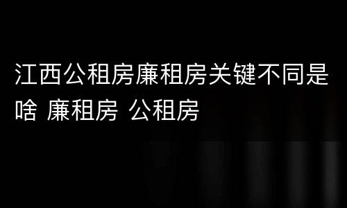 江西公租房廉租房关键不同是啥 廉租房 公租房