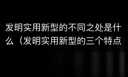 发明实用新型的不同之处是什么（发明实用新型的三个特点）