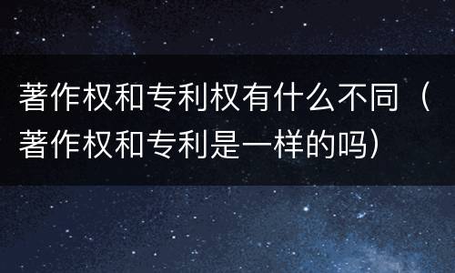 著作权和专利权有什么不同（著作权和专利是一样的吗）