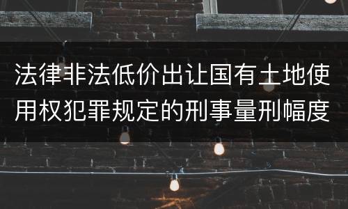 法律非法低价出让国有土地使用权犯罪规定的刑事量刑幅度有哪些