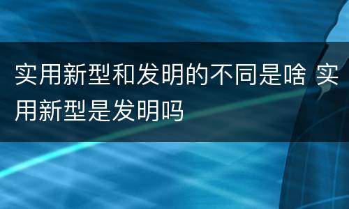 实用新型和发明的不同是啥 实用新型是发明吗