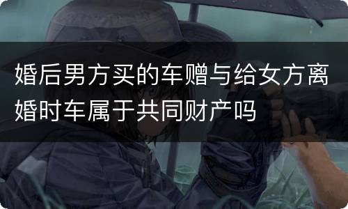 婚后男方买的车赠与给女方离婚时车属于共同财产吗