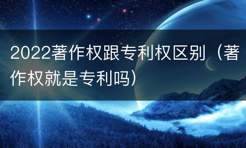 2022著作权跟专利权区别（著作权就是专利吗）