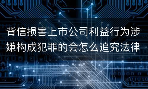 背信损害上市公司利益行为涉嫌构成犯罪的会怎么追究法律责任