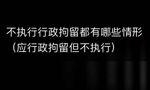 不执行行政拘留都有哪些情形（应行政拘留但不执行）