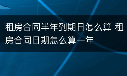 租房合同半年到期日怎么算 租房合同日期怎么算一年