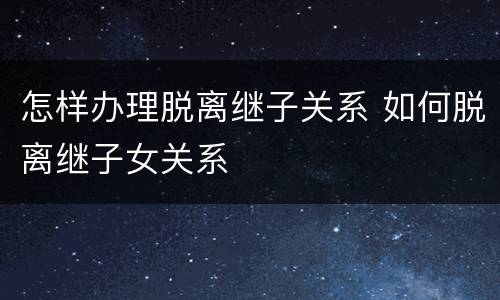 怎样办理脱离继子关系 如何脱离继子女关系