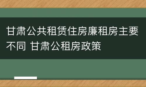 甘肃公共租赁住房廉租房主要不同 甘肃公租房政策