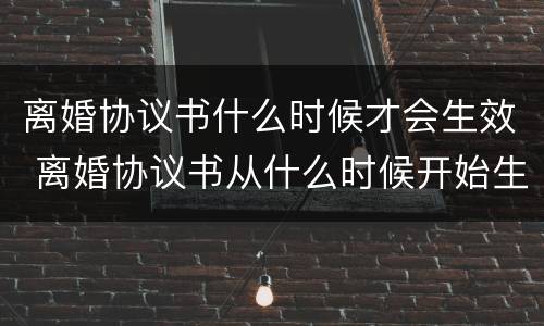 离婚协议书什么时候才会生效 离婚协议书从什么时候开始生效