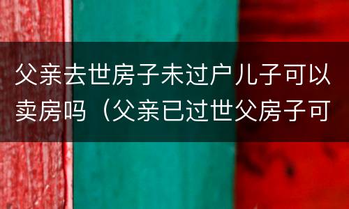 父亲去世房子未过户儿子可以卖房吗（父亲已过世父房子可以出售吗）