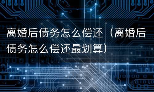 离婚后债务怎么偿还（离婚后债务怎么偿还最划算）