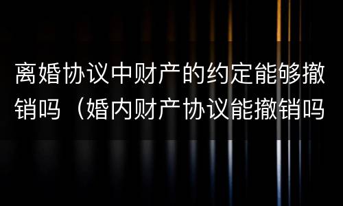 离婚协议中财产的约定能够撤销吗（婚内财产协议能撤销吗）