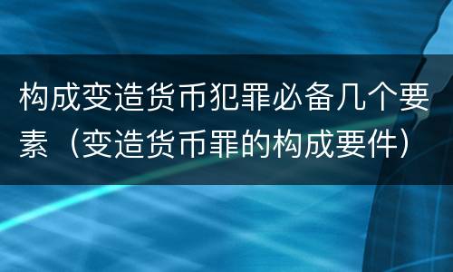 构成变造货币犯罪必备几个要素（变造货币罪的构成要件）