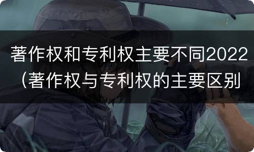 著作权和专利权主要不同2022（著作权与专利权的主要区别）