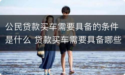 公民贷款买车需要具备的条件是什么 贷款买车需要具备哪些条件