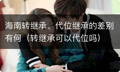 海南转继承、代位继承的差别有何（转继承可以代位吗）