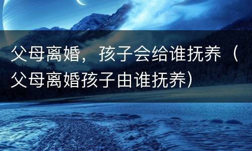 父母离婚，孩子会给谁抚养（父母离婚孩子由谁抚养）