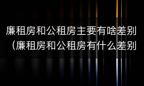 廉租房和公租房主要有啥差别（廉租房和公租房有什么差别）