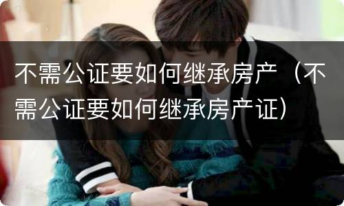 不需公证要如何继承房产（不需公证要如何继承房产证）